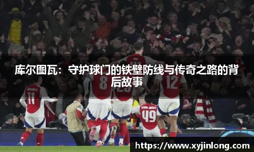 库尔图瓦：守护球门的铁壁防线与传奇之路的背后故事
